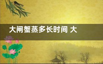 大闸蟹蒸多长时间 大闸蟹需要有蒸多长时间(大闸蟹蒸多长时间能熟透)